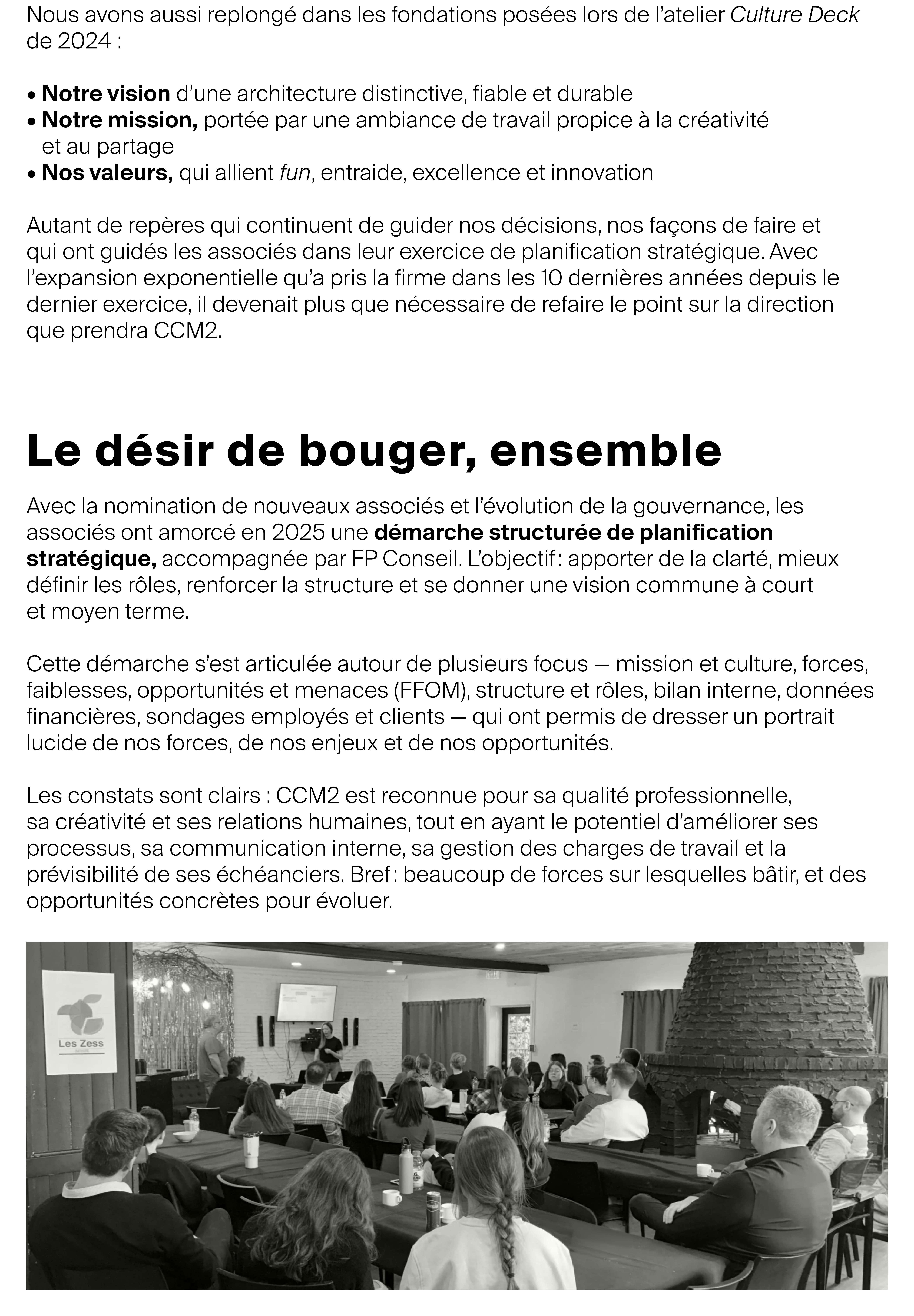Le désir de bouger, ensemble Avec la nomination de nouveaux associés et l’évolution de la gouvernance, les associés ont amorcé en 2025 une démarche structurée de planification stratégique, accompagnée par FP Conseil. L’objectif : apporter de la clarté, mieux définir les rôles, renforcer la structure et se donner une vision commune à court et moyen terme. Cette démarche s’est articulée autour de plusieurs focus — mission et culture, forces, faiblesses, opportunités et menaces (FFOM), structure et rôles, bilan interne, données financières, sondages employés et clients — qui ont permis de dresser un portrait lucide de nos forces, de nos enjeux et de nos opportunités. Les constats sont clairs : CCM2 est reconnue pour sa qualité professionnelle, sa créativité et ses relations humaines, tout en ayant le potentiel d’améliorer ses processus, sa communication interne, sa gestion des charges de travail et la prévisibilité de ses échéanciers. Bref : beaucoup de forces sur lesquelles bâtir, et des opportunités concrètes pour évoluer.